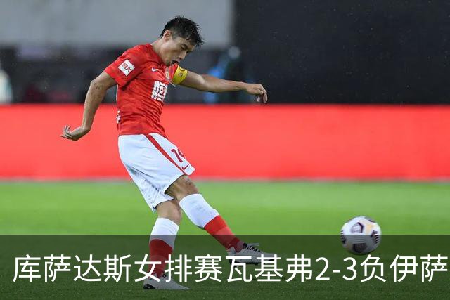 库萨达斯女排赛瓦基弗2-3负伊萨 首遭败绩仍夺魁